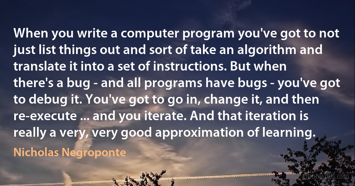 When you write a computer program you've got to not just list things out and sort of take an algorithm and translate it into a set of instructions. But when there's a bug - and all programs have bugs - you've got to debug it. You've got to go in, change it, and then re-execute ... and you iterate. And that iteration is really a very, very good approximation of learning. (Nicholas Negroponte)