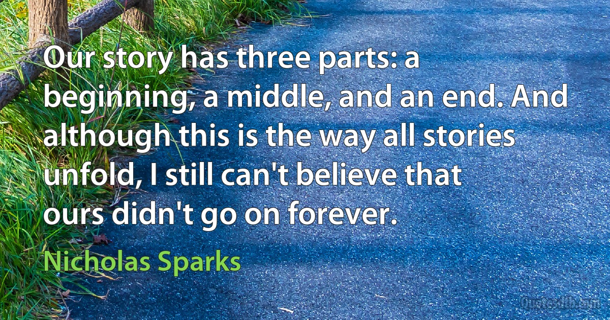 Our story has three parts: a beginning, a middle, and an end. And although this is the way all stories unfold, I still can't believe that ours didn't go on forever. (Nicholas Sparks)