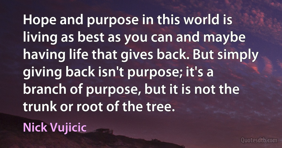 Hope and purpose in this world is living as best as you can and maybe having life that gives back. But simply giving back isn't purpose; it's a branch of purpose, but it is not the trunk or root of the tree. (Nick Vujicic)