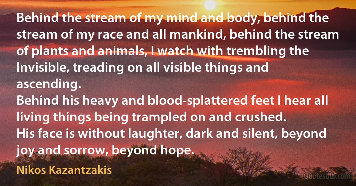 Behind the stream of my mind and body, behind the stream of my race and all mankind, behind the stream of plants and animals, I watch with trembling the Invisible, treading on all visible things and ascending.
Behind his heavy and blood-splattered feet I hear all living things being trampled on and crushed.
His face is without laughter, dark and silent, beyond joy and sorrow, beyond hope. (Nikos Kazantzakis)