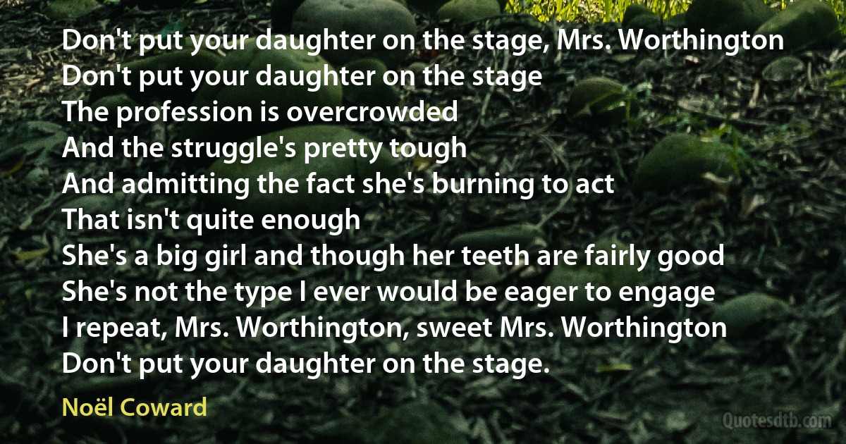 Don't put your daughter on the stage, Mrs. Worthington
Don't put your daughter on the stage
The profession is overcrowded
And the struggle's pretty tough
And admitting the fact she's burning to act
That isn't quite enough
She's a big girl and though her teeth are fairly good
She's not the type I ever would be eager to engage
I repeat, Mrs. Worthington, sweet Mrs. Worthington
Don't put your daughter on the stage. (Noël Coward)