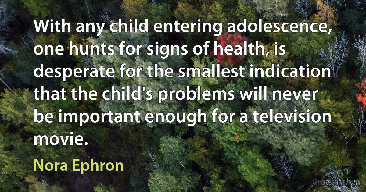 With any child entering adolescence, one hunts for signs of health, is desperate for the smallest indication that the child's problems will never be important enough for a television movie. (Nora Ephron)