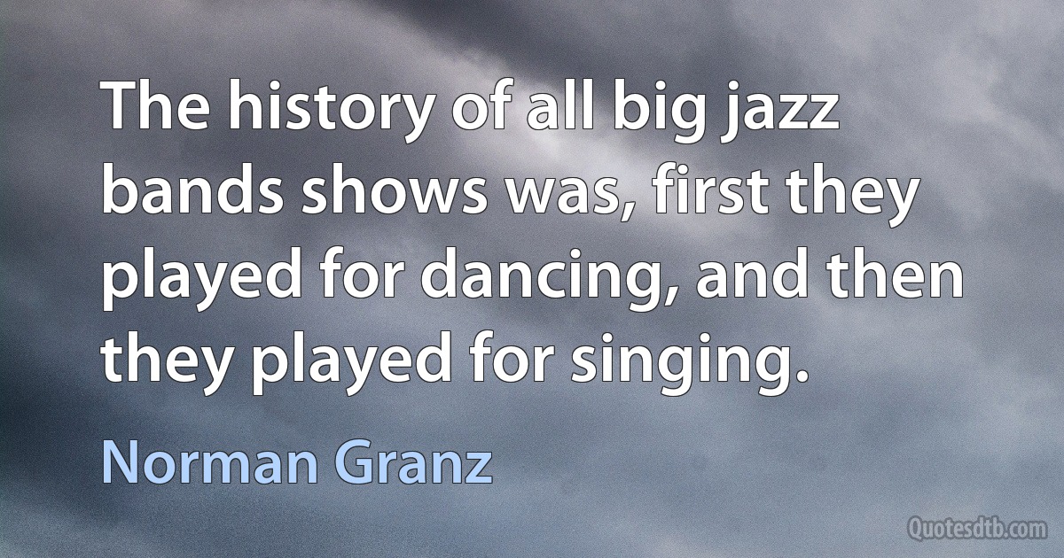 The history of all big jazz bands shows was, first they played for dancing, and then they played for singing. (Norman Granz)