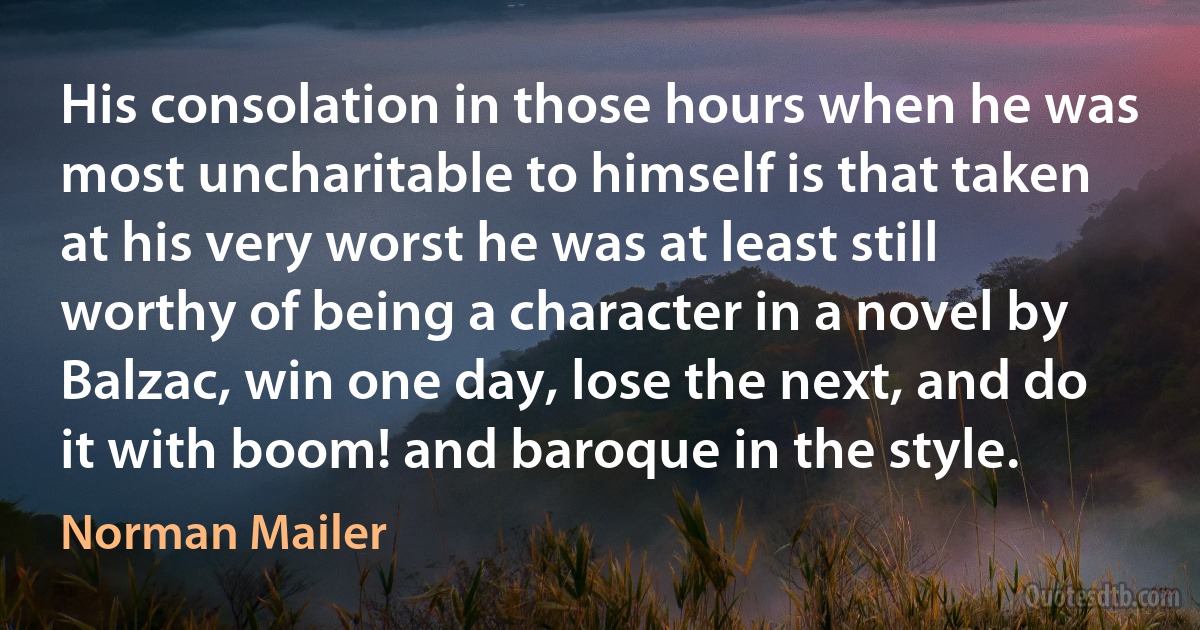 His consolation in those hours when he was most uncharitable to himself is that taken at his very worst he was at least still worthy of being a character in a novel by Balzac, win one day, lose the next, and do it with boom! and baroque in the style. (Norman Mailer)