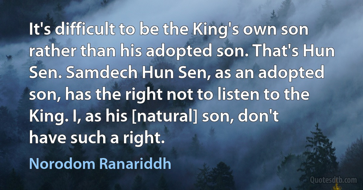 It's difficult to be the King's own son rather than his adopted son. That's Hun Sen. Samdech Hun Sen, as an adopted son, has the right not to listen to the King. I, as his [natural] son, don't have such a right. (Norodom Ranariddh)