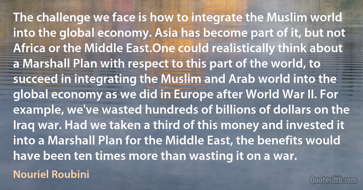 The challenge we face is how to integrate the Muslim world into the global economy. Asia has become part of it, but not Africa or the Middle East.One could realistically think about a Marshall Plan with respect to this part of the world, to succeed in integrating the Muslim and Arab world into the global economy as we did in Europe after World War II. For example, we've wasted hundreds of billions of dollars on the Iraq war. Had we taken a third of this money and invested it into a Marshall Plan for the Middle East, the benefits would have been ten times more than wasting it on a war. (Nouriel Roubini)