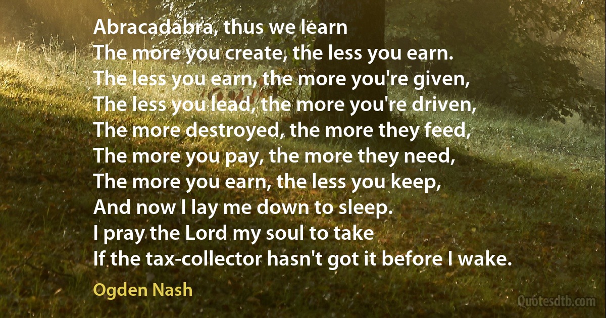 Abracadabra, thus we learn
The more you create, the less you earn.
The less you earn, the more you're given,
The less you lead, the more you're driven,
The more destroyed, the more they feed,
The more you pay, the more they need,
The more you earn, the less you keep,
And now I lay me down to sleep.
I pray the Lord my soul to take
If the tax-collector hasn't got it before I wake. (Ogden Nash)