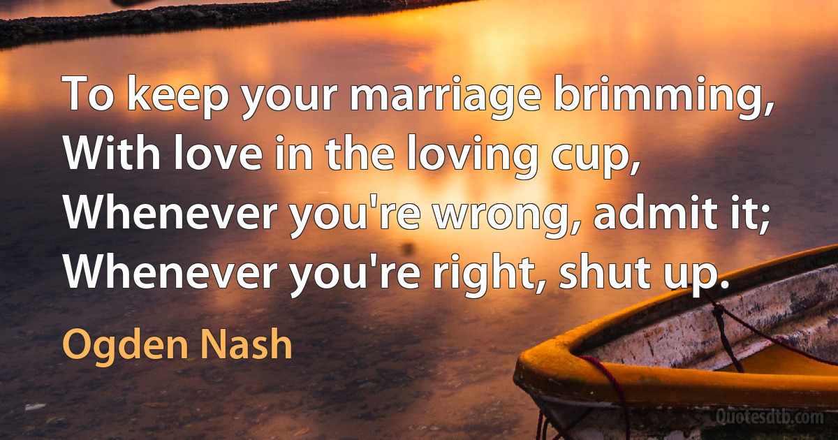 To keep your marriage brimming, With love in the loving cup, Whenever you're wrong, admit it; Whenever you're right, shut up. (Ogden Nash)