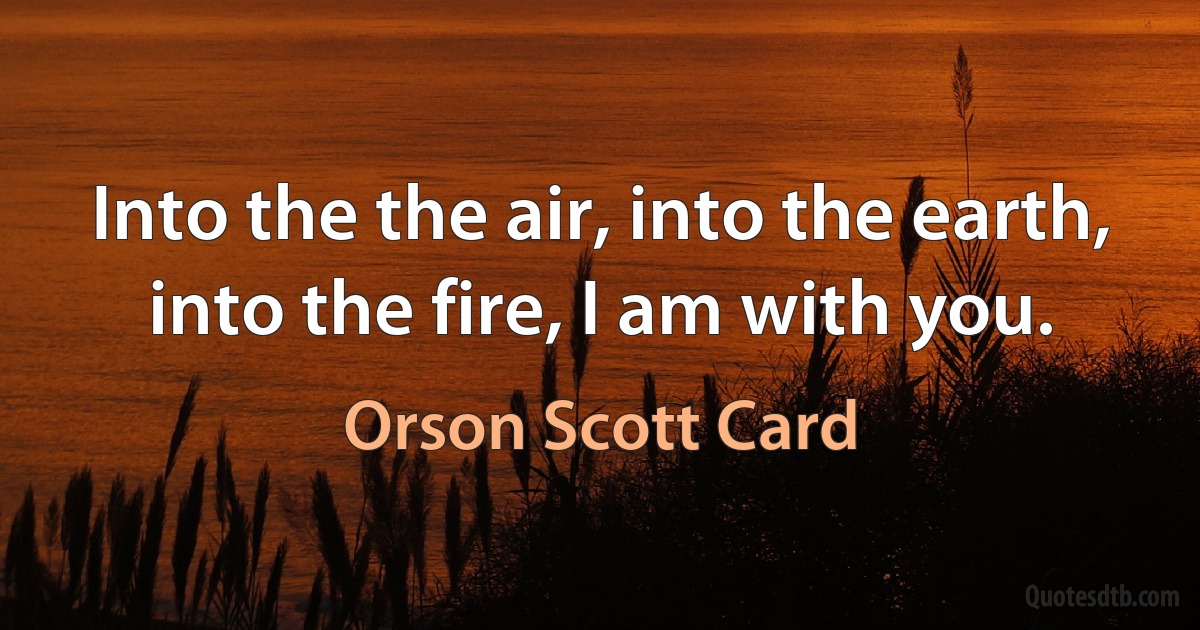 Into the the air, into the earth, into the fire, I am with you. (Orson Scott Card)