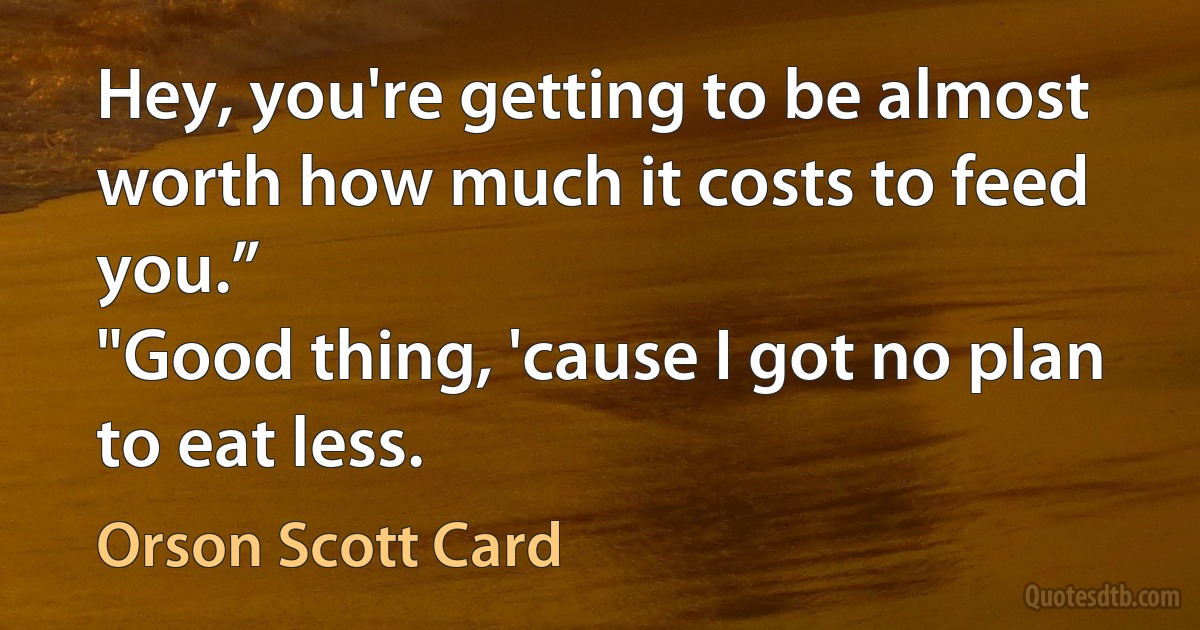 Hey, you're getting to be almost worth how much it costs to feed you.”
"Good thing, 'cause I got no plan to eat less. (Orson Scott Card)