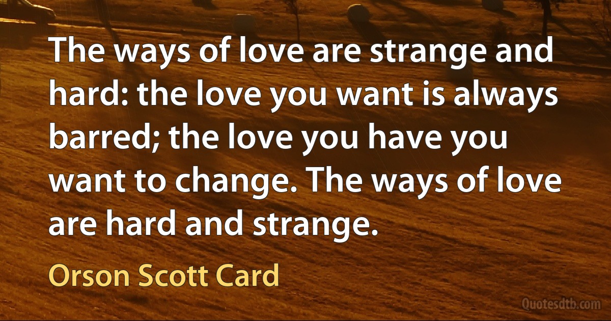 The ways of love are strange and hard: the love you want is always barred; the love you have you want to change. The ways of love are hard and strange. (Orson Scott Card)