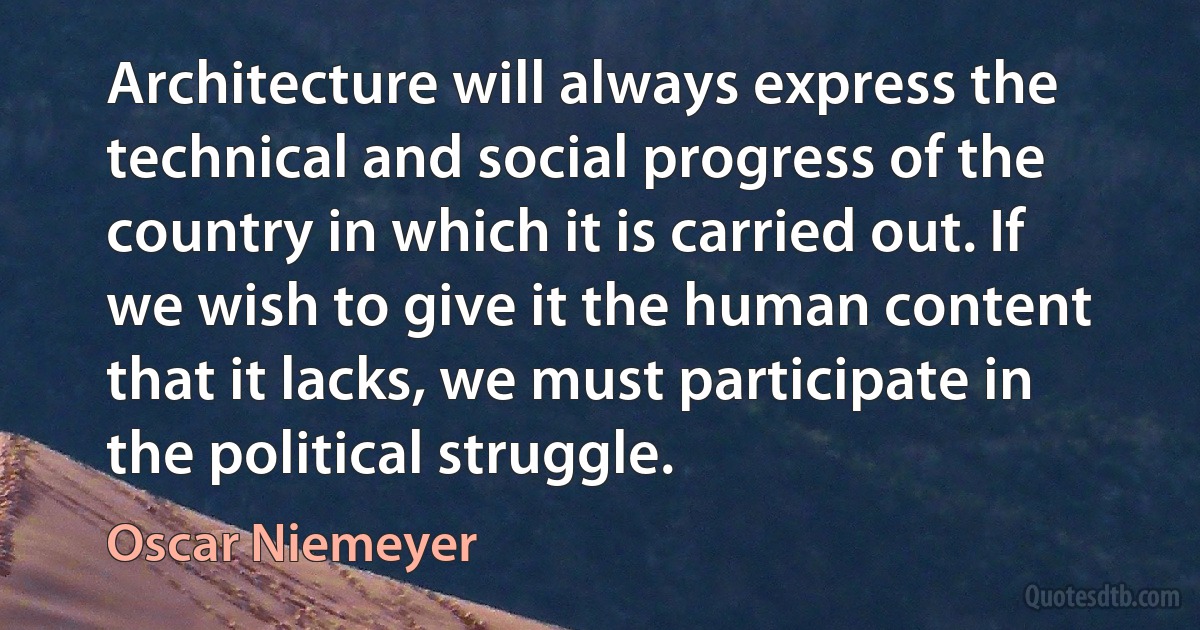 Architecture will always express the technical and social progress of the country in which it is carried out. If we wish to give it the human content that it lacks, we must participate in the political struggle. (Oscar Niemeyer)