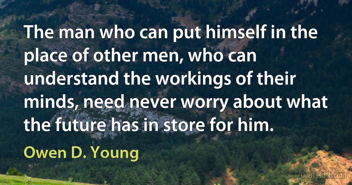 The man who can put himself in the place of other men, who can understand the workings of their minds, need never worry about what the future has in store for him. (Owen D. Young)