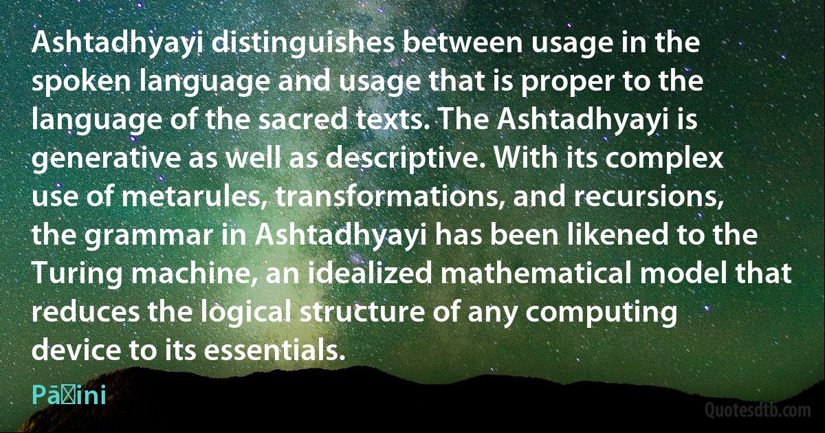 Ashtadhyayi distinguishes between usage in the spoken language and usage that is proper to the language of the sacred texts. The Ashtadhyayi is generative as well as descriptive. With its complex use of metarules, transformations, and recursions, the grammar in Ashtadhyayi has been likened to the Turing machine, an idealized mathematical model that reduces the logical structure of any computing device to its essentials. (Pāṇini)