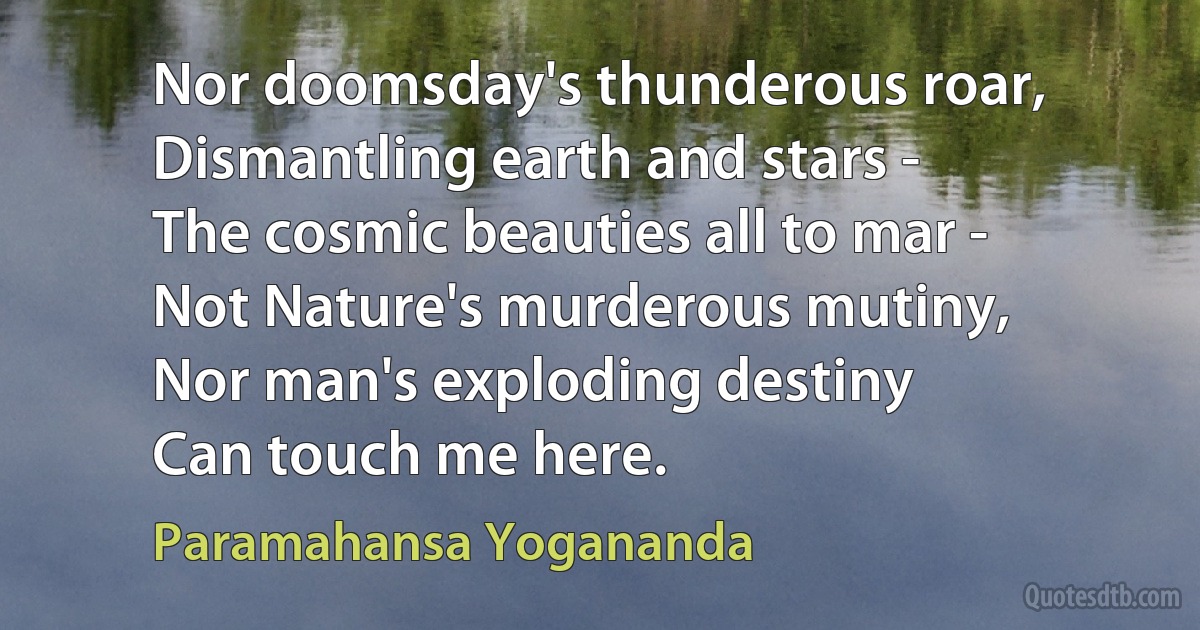 Nor doomsday's thunderous roar,
Dismantling earth and stars -
The cosmic beauties all to mar -
Not Nature's murderous mutiny,
Nor man's exploding destiny
Can touch me here. (Paramahansa Yogananda)