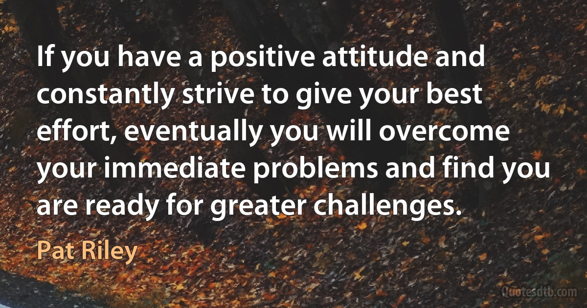 If you have a positive attitude and constantly strive to give your best effort, eventually you will overcome your immediate problems and find you are ready for greater challenges. (Pat Riley)