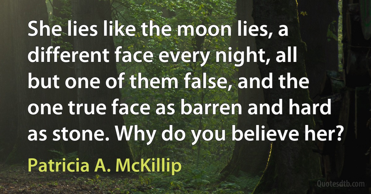 She lies like the moon lies, a different face every night, all but one of them false, and the one true face as barren and hard as stone. Why do you believe her? (Patricia A. McKillip)