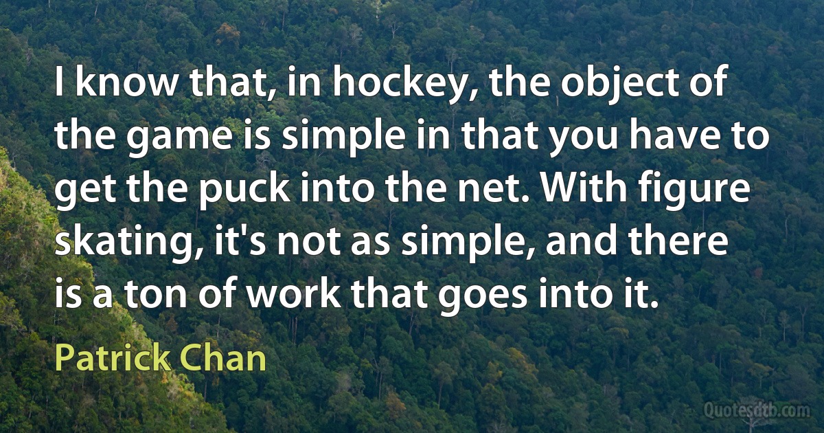 I know that, in hockey, the object of the game is simple in that you have to get the puck into the net. With figure skating, it's not as simple, and there is a ton of work that goes into it. (Patrick Chan)