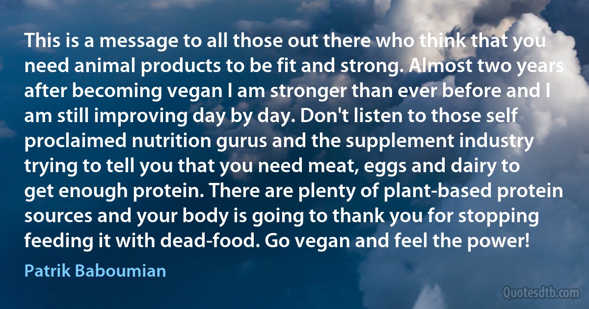 This is a message to all those out there who think that you need animal products to be fit and strong. Almost two years after becoming vegan I am stronger than ever before and I am still improving day by day. Don't listen to those self proclaimed nutrition gurus and the supplement industry trying to tell you that you need meat, eggs and dairy to get enough protein. There are plenty of plant-based protein sources and your body is going to thank you for stopping feeding it with dead-food. Go vegan and feel the power! (Patrik Baboumian)