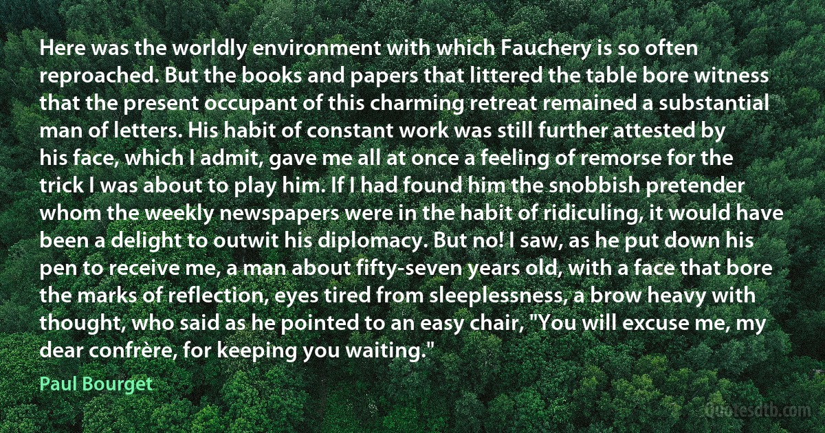 Here was the worldly environment with which Fauchery is so often reproached. But the books and papers that littered the table bore witness that the present occupant of this charming retreat remained a substantial man of letters. His habit of constant work was still further attested by his face, which I admit, gave me all at once a feeling of remorse for the trick I was about to play him. If I had found him the snobbish pretender whom the weekly newspapers were in the habit of ridiculing, it would have been a delight to outwit his diplomacy. But no! I saw, as he put down his pen to receive me, a man about fifty-seven years old, with a face that bore the marks of reflection, eyes tired from sleeplessness, a brow heavy with thought, who said as he pointed to an easy chair, "You will excuse me, my dear confrère, for keeping you waiting." (Paul Bourget)