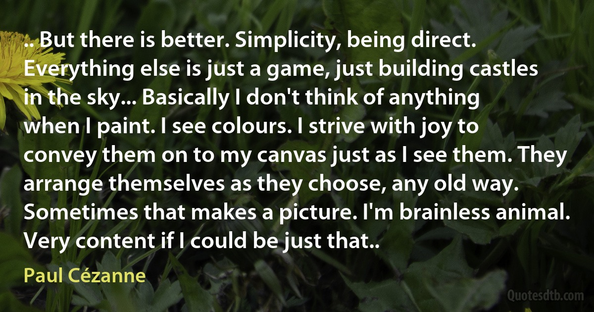 .. But there is better. Simplicity, being direct. Everything else is just a game, just building castles in the sky... Basically I don't think of anything when I paint. I see colours. I strive with joy to convey them on to my canvas just as I see them. They arrange themselves as they choose, any old way. Sometimes that makes a picture. I'm brainless animal. Very content if I could be just that.. (Paul Cézanne)