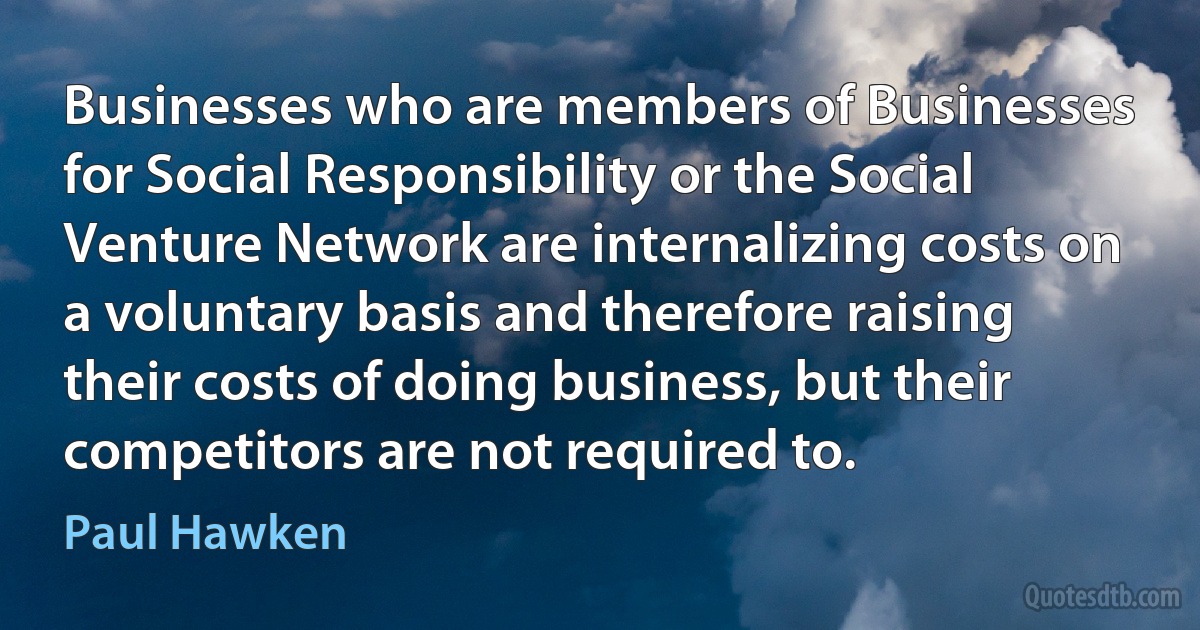 Businesses who are members of Businesses for Social Responsibility or the Social Venture Network are internalizing costs on a voluntary basis and therefore raising their costs of doing business, but their competitors are not required to. (Paul Hawken)