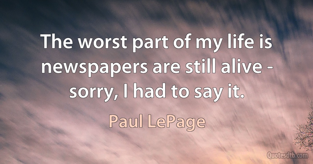 The worst part of my life is newspapers are still alive - sorry, I had to say it. (Paul LePage)