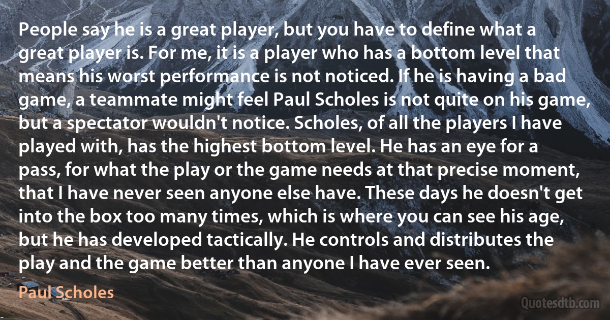 People say he is a great player, but you have to define what a great player is. For me, it is a player who has a bottom level that means his worst performance is not noticed. If he is having a bad game, a teammate might feel Paul Scholes is not quite on his game, but a spectator wouldn't notice. Scholes, of all the players I have played with, has the highest bottom level. He has an eye for a pass, for what the play or the game needs at that precise moment, that I have never seen anyone else have. These days he doesn't get into the box too many times, which is where you can see his age, but he has developed tactically. He controls and distributes the play and the game better than anyone I have ever seen. (Paul Scholes)