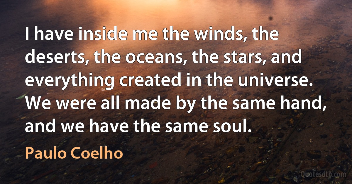 I have inside me the winds, the deserts, the oceans, the stars, and everything created in the universe. We were all made by the same hand, and we have the same soul. (Paulo Coelho)