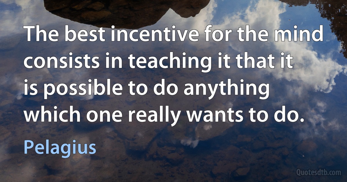 The best incentive for the mind consists in teaching it that it is possible to do anything which one really wants to do. (Pelagius)