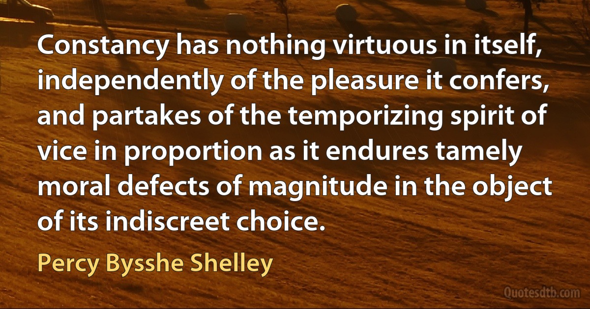 Constancy has nothing virtuous in itself, independently of the pleasure it confers, and partakes of the temporizing spirit of vice in proportion as it endures tamely moral defects of magnitude in the object of its indiscreet choice. (Percy Bysshe Shelley)