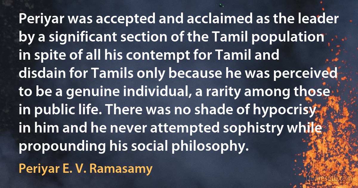 Periyar was accepted and acclaimed as the leader by a significant section of the Tamil population in spite of all his contempt for Tamil and disdain for Tamils only because he was perceived to be a genuine individual, a rarity among those in public life. There was no shade of hypocrisy in him and he never attempted sophistry while propounding his social philosophy. (Periyar E. V. Ramasamy)