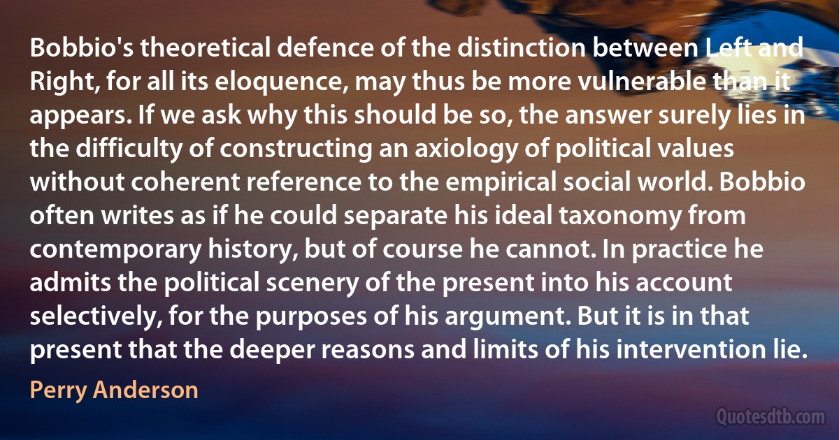 Bobbio's theoretical defence of the distinction between Left and Right, for all its eloquence, may thus be more vulnerable than it appears. If we ask why this should be so, the answer surely lies in the difficulty of constructing an axiology of political values without coherent reference to the empirical social world. Bobbio often writes as if he could separate his ideal taxonomy from contemporary history, but of course he cannot. In practice he admits the political scenery of the present into his account selectively, for the purposes of his argument. But it is in that present that the deeper reasons and limits of his intervention lie. (Perry Anderson)