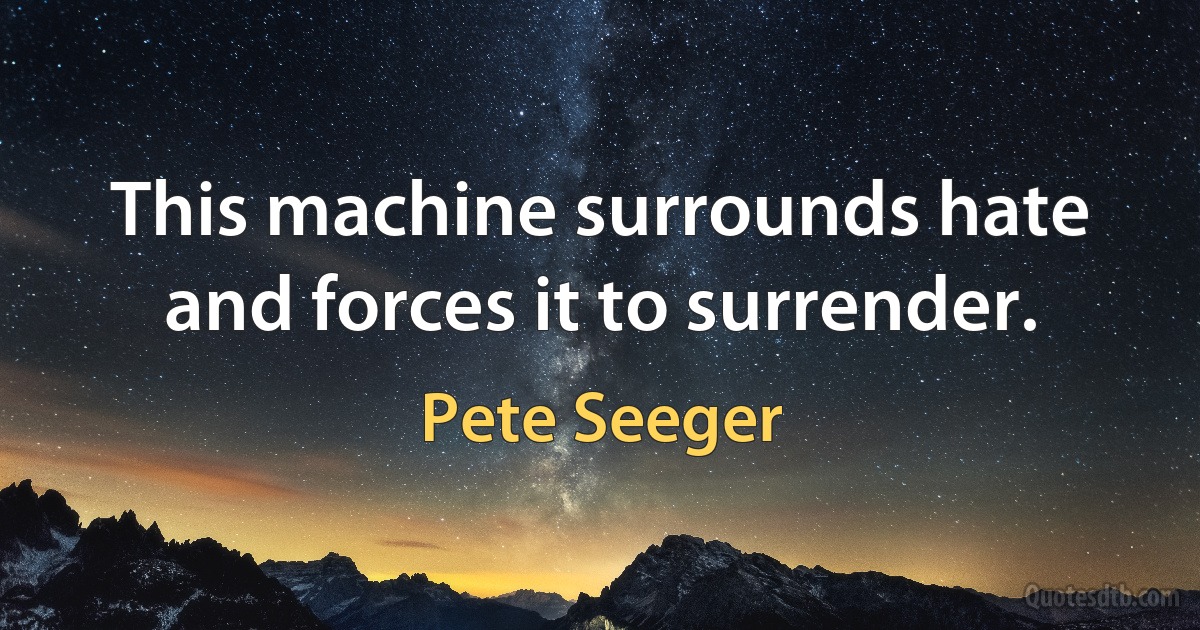 This machine surrounds hate and forces it to surrender. (Pete Seeger)