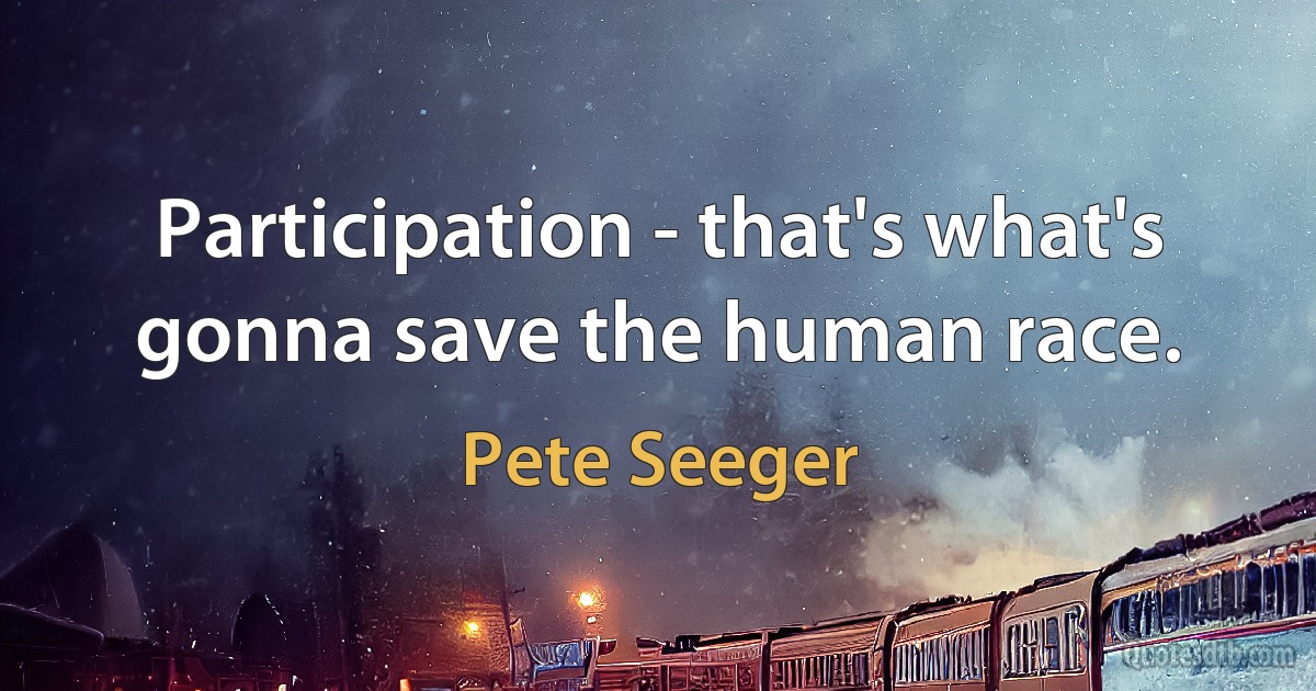 Participation - that's what's gonna save the human race. (Pete Seeger)