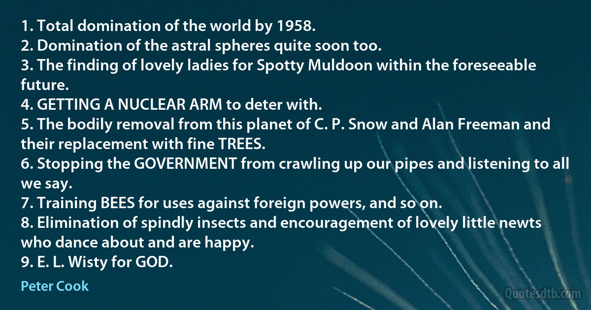 1. Total domination of the world by 1958.
2. Domination of the astral spheres quite soon too.
3. The finding of lovely ladies for Spotty Muldoon within the foreseeable future.
4. GETTING A NUCLEAR ARM to deter with.
5. The bodily removal from this planet of C. P. Snow and Alan Freeman and their replacement with fine TREES.
6. Stopping the GOVERNMENT from crawling up our pipes and listening to all we say.
7. Training BEES for uses against foreign powers, and so on.
8. Elimination of spindly insects and encouragement of lovely little newts who dance about and are happy.
9. E. L. Wisty for GOD. (Peter Cook)