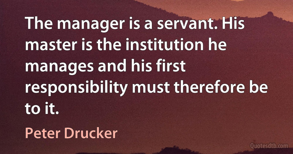 The manager is a servant. His master is the institution he manages and his first responsibility must therefore be to it. (Peter Drucker)