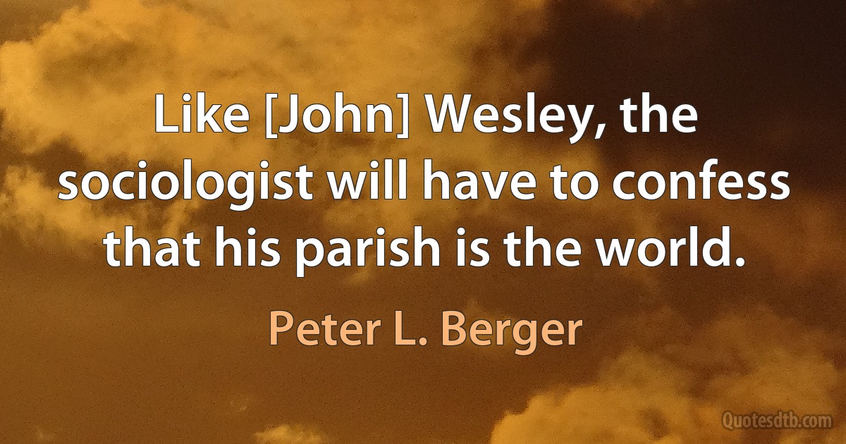 Like [John] Wesley, the sociologist will have to confess that his parish is the world. (Peter L. Berger)