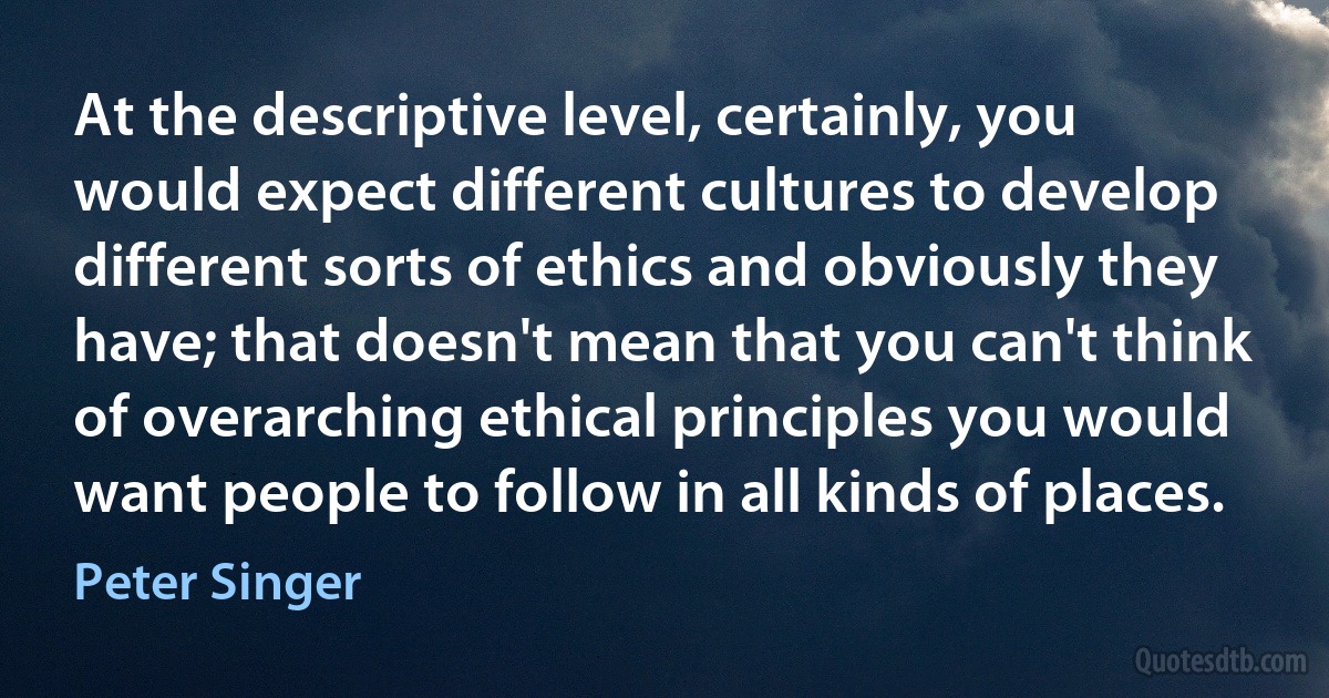 At the descriptive level, certainly, you would expect different cultures to develop different sorts of ethics and obviously they have; that doesn't mean that you can't think of overarching ethical principles you would want people to follow in all kinds of places. (Peter Singer)