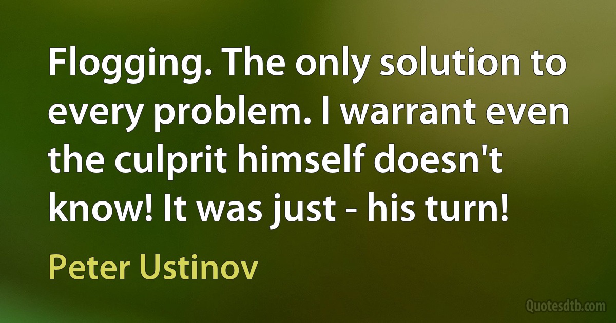 Flogging. The only solution to every problem. I warrant even the culprit himself doesn't know! It was just - his turn! (Peter Ustinov)