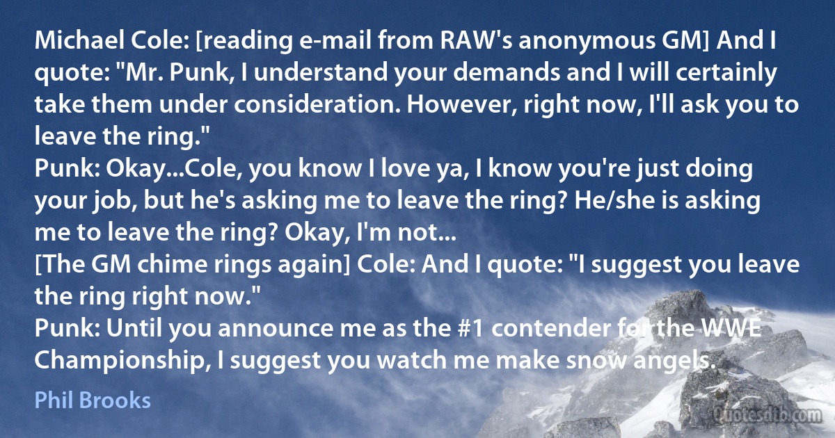 Michael Cole: [reading e-mail from RAW's anonymous GM] And I quote: "Mr. Punk, I understand your demands and I will certainly take them under consideration. However, right now, I'll ask you to leave the ring."
Punk: Okay...Cole, you know I love ya, I know you're just doing your job, but he's asking me to leave the ring? He/she is asking me to leave the ring? Okay, I'm not...
[The GM chime rings again] Cole: And I quote: "I suggest you leave the ring right now."
Punk: Until you announce me as the #1 contender for the WWE Championship, I suggest you watch me make snow angels. (Phil Brooks)