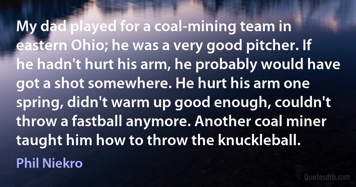 My dad played for a coal-mining team in eastern Ohio; he was a very good pitcher. If he hadn't hurt his arm, he probably would have got a shot somewhere. He hurt his arm one spring, didn't warm up good enough, couldn't throw a fastball anymore. Another coal miner taught him how to throw the knuckleball. (Phil Niekro)