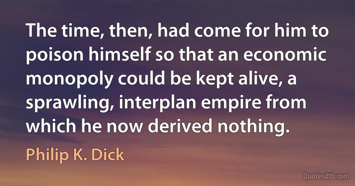 The time, then, had come for him to poison himself so that an economic monopoly could be kept alive, a sprawling, interplan empire from which he now derived nothing. (Philip K. Dick)