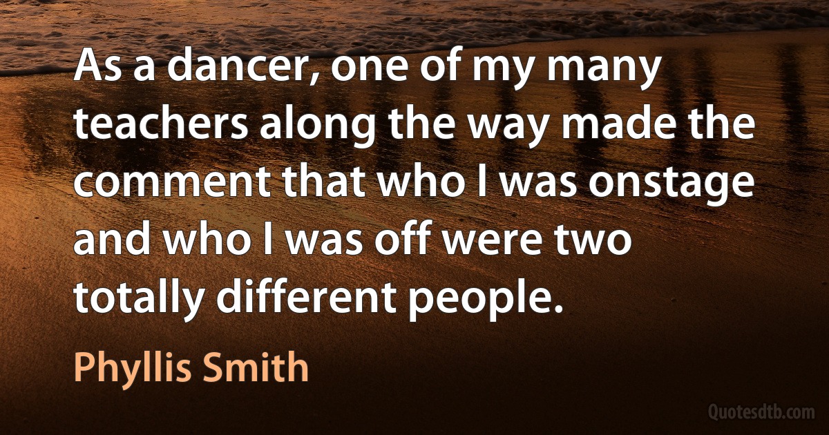 As a dancer, one of my many teachers along the way made the comment that who I was onstage and who I was off were two totally different people. (Phyllis Smith)