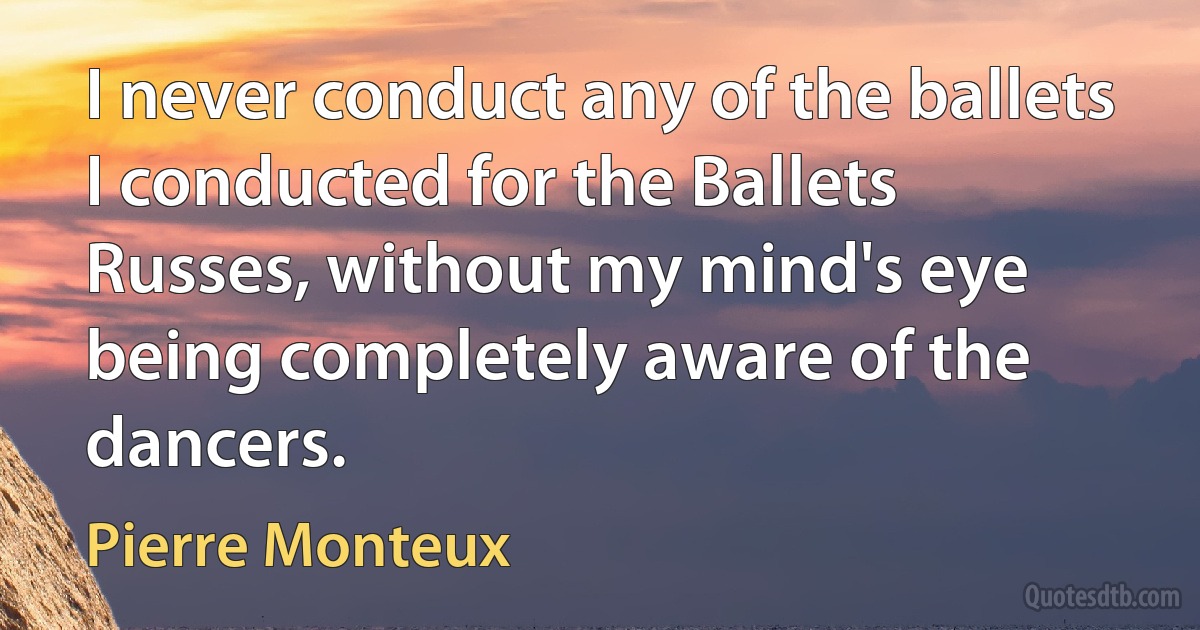 I never conduct any of the ballets I conducted for the Ballets Russes, without my mind's eye being completely aware of the dancers. (Pierre Monteux)