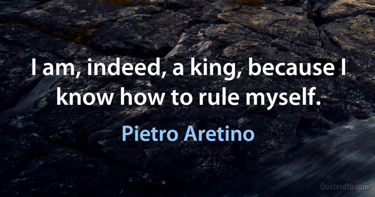 I am, indeed, a king, because I know how to rule myself. (Pietro Aretino)