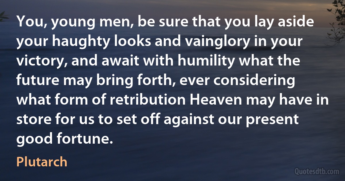 You, young men, be sure that you lay aside your haughty looks and vainglory in your victory, and await with humility what the future may bring forth, ever considering what form of retribution Heaven may have in store for us to set off against our present good fortune. (Plutarch)