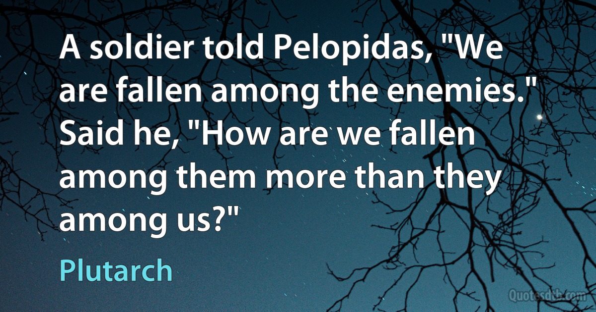 A soldier told Pelopidas, "We are fallen among the enemies." Said he, "How are we fallen among them more than they among us?" (Plutarch)