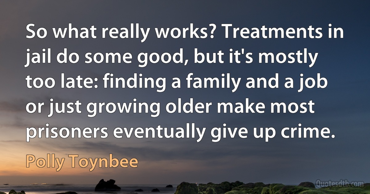 So what really works? Treatments in jail do some good, but it's mostly too late: finding a family and a job or just growing older make most prisoners eventually give up crime. (Polly Toynbee)