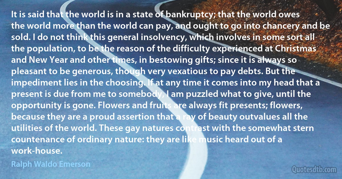 It is said that the world is in a state of bankruptcy; that the world owes the world more than the world can pay, and ought to go into chancery and be sold. I do not think this general insolvency, which involves in some sort all the population, to be the reason of the difficulty experienced at Christmas and New Year and other times, in bestowing gifts; since it is always so pleasant to be generous, though very vexatious to pay debts. But the impediment lies in the choosing. If at any time it comes into my head that a present is due from me to somebody, I am puzzled what to give, until the opportunity is gone. Flowers and fruits are always fit presents; flowers, because they are a proud assertion that a ray of beauty outvalues all the utilities of the world. These gay natures contrast with the somewhat stern countenance of ordinary nature: they are like music heard out of a work-house. (Ralph Waldo Emerson)